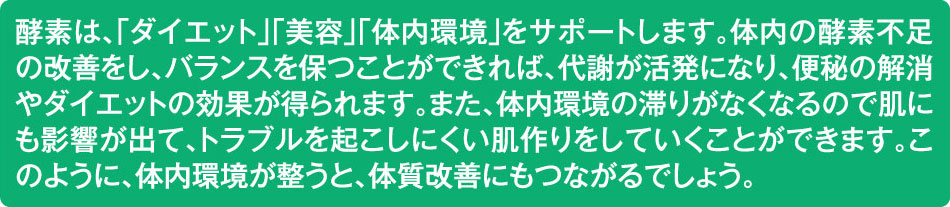 酵素は、「ダイエット」「美容」「体内環境」をサポートします。体内の酵素不足の改善をし、バランスを保つことができれば、代謝が活発になり、便秘の解消やダイエットの効果が得られます。また、体内環境の滞りがなくなるので肌にも影響が出て、トラブルを起こしにくい肌作りをしていくことができます。このように、体内環境が整うと、体質改善にもつながるでしょう。